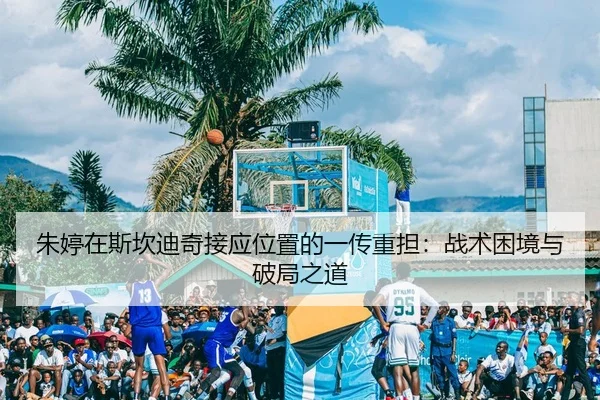 朱婷在斯坎迪奇接应位置的一传重担：战术困境与破局之道